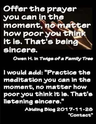 "Offer the prayer you can in the moment, no matter how poor you think it is. That's being sincere." -OwemH  "I would add: Practice the meditation you can in the moment, no matter how poor you think it is. That's listening sincere." -LW  #Prayer #Sincerity #OwenH #AbidingBlog2017Contact